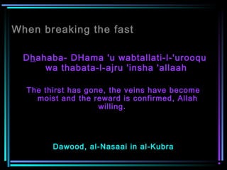 When breaking the fast
Dhahaba- DHama 'u wabtallati-l-'urooqu
wa thabata-l-ajru 'insha 'allaah
The thirst has gone, the veins have become
moist and the reward is confirmed, Allah
willing.   
Dawood, al-Nasaai in al-Kubra
 