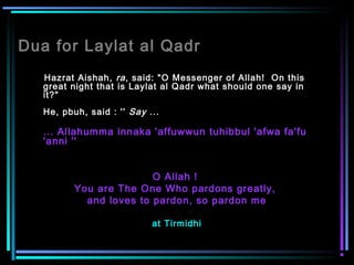 Dua for Laylat al Qadr
Hazrat Aishah, ra, said: "O Messenger of Allah!  On this
great night that is Laylat al Qadr what should one say in
it?" 
He, pbuh, said : '' Say ...
... Allahumma innaka 'affuwwun tuhibbul 'afwa fa'fu
'anni ''
O Allah !
You are The One Who pardons greatly,
and loves to pardon, so pardon me
at Tirmidhi
 
