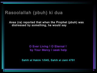 Rasoolallah (pbuh) ki dua
Anas (ra) reported that when the Prophet (pbuh) was
distressed by something, he would say
O Ever Living ! O Eternal !
by Your Mercy I seek help
Sahih al Hakim 1/545, Sahih al Jami 4791
 