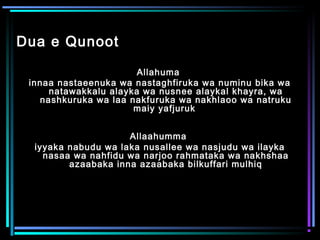 Dua e Qunoot
Allahuma
innaa nastaeenuka wa nastaghfiruka wa numinu bika wa
natawakkalu alayka wa nusnee alaykal khayra, wa
nashkuruka wa laa nakfuruka wa nakhlaoo wa natruku
maiy yafjuruk
Allaahumma
iyyaka nabudu wa laka nusallee wa nasjudu wa ilayka
nasaa wa nahfidu wa narjoo rahmataka wa nakhshaa
azaabaka inna azaabaka bilkuffari mulhiq
 