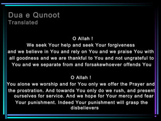 Dua e Qunoot
Translated
O Allah !
We seek Your help and seek Your forgiveness
and we believe in You and rely on You and we praise You with
all goodness and we are thankful to You and not ungrateful to
You and we separate from and forsakewhoever offends You
O Allah !
You alone we worship and for You only we offer the Prayer and
the prostration. And towards You only do we rush, and present
ourselves for service. And we hope for Your mercy and fear
Your punishment. Indeed Your punishment will grasp the
disbelievers
 