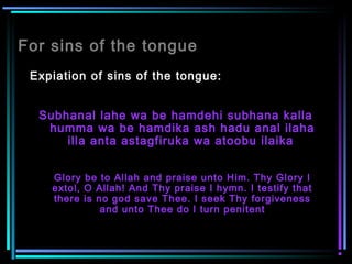 For sins of the tongue
Expiation of sins of the tongue:
Subhanal lahe wa be hamdehi subhana kalla
humma wa be hamdika ash hadu anal ilaha
illa anta astagfiruka wa atoobu ilaika
Glory be to Allah and praise unto Him. Thy Glory I
extol, O Allah! And Thy praise I hymn. I testify that
there is no god save Thee. I seek Thy forgiveness
and unto Thee do I turn penitent
 
