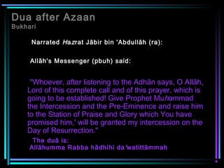 Dua after Azaan
Bukhari
Narrated Hazrat Jābir bin 'Abdullāh (ra):
Allāh's Messenger (pbuh) said:
"Whoever, after listening to the Adhān says, O Allāh,
Lord of this complete call and of this prayer, which is
going to be established! Give Prophet Muhammad
the Intercession and the Pre-Eminence and raise him
to the Station of Praise and Glory which You have
promised him,' will be granted my intercession on the
Day of Resurrection."
The duā is:
Allāhumma Rabba hādhihi da'watittāmmah
 