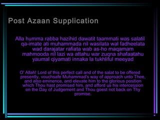 Post Azaan Supplication
Alla humma rabba hazihid dawatit taammati was salatil
qa-imate ati muhammada nil wasilata wal fadheelata
wad darajatar rafiata wab as-ho maqamam
mahmooda nil lazi wa attahu war zuqna shafaatahu
yaumal qiyamati innaka la tukhliful meeyad
O' Allah! Lord of this perfect call and of the salat to be offered
presently, vouchsafe Muhammad's way of approach unto Thee,
and also eminence, and elevate him to the glorious position
which Thou hast promised him, and afford us his intercession
on the Day of Judgement and Thou goest not back on Thy
promise.
 