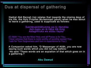 Dua at dispersal of gathering
Hadrat Abū Barzah (ra) relates that towards the closing days of
his life, the Holy Prophet Muhammad (pbuh) when he was about
to leave a gathering, used to supplicate as follows:
SubhānakAllāhumma wa bi Hamdika
Ash-hadu an lā llāha illā Anta
Astaghfiruka wa atūbu Ilayka"
(O Allāh! You are the Most Holy and all Praise is for You.
I bear witness that there is none worthy of worship except You.
I ask for Your forgiveness and turn in repentance to You.)
A Companion asked him, 'O Messenger of Allāh, you are now
saying such words which you did not say before.'
He said “These words are an expiation of that which goes on in
a gathering.?
Abu Dawud
 