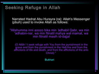 Seeking Refuge in Allah
Narrated Hadrat Abu Hurayra (ra): Allah's Messenger
(pbuh) used to invoke Allah as follows:
"Allahumma inni aoozo bika min 'adhabil Qabr, wa min
'adhabin-nar, wa min fitnatil mahya wal mamat, wa
min fitnatil masih id-dajjal
(O Allāh ! I seek refuge with You from the punishment in the
grave and from the punishment in the Hell-fire and from the
afflictions of life and death, and from the afflictions of the anti-
Christ)."
Bukhari
 