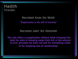 Hadith
Tirmidhi
Narrated Anas ibn Malik
"Supplication is the pith of worship"
Narrated Jabir ibn Abdullah
"No one offers a supplication without Allah bringing him
what he asks or keeping away from him a like amount
of evil, provided he does not ask for something sinful
or for breaking ties of relationship"
 