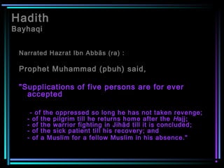 Hadith
Bayhaqi
Narrated Hazrat Ibn Abbās (ra) :
Prophet Muhammad (pbuh) said,
"Supplications of five persons are for ever
accepted
- of the oppressed so long he has not taken revenge;
- of the pilgrim till he returns home after the Hajj;
- of the warrior fighting in Jihād till it is concluded;
- of the sick patient till his recovery; and
- of a Muslim for a fellow Muslim in his absence."
 