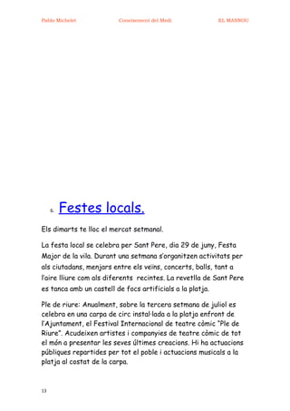 Pablo Michelet           Coneixement del Medi              EL MASNOU




     6.   Festes locals.
Els dimarts te lloc el mercat setmanal.

La festa local se celebra per Sant Pere, dia 29 de juny, Festa
Major de la vila. Durant una setmana s’organitzen activitats per
als ciutadans, menjars entre els veïns, concerts, balls, tant a
l’aire lliure com als diferents recintes. La revetlla de Sant Pere
es tanca amb un castell de focs artificials a la platja.

Ple de riure: Anualment, sobre la tercera setmana de juliol es
celebra en una carpa de circ instal·lada a la platja enfront de
l’Ajuntament, el Festival Internacional de teatre còmic “Ple de
Riure”. Acudeixen artistes i companyies de teatre còmic de tot
el món a presentar les seves últimes creacions. Hi ha actuacions
públiques repartides per tot el poble i actuacions musicals a la
platja al costat de la carpa.



13
 