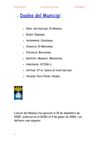 Pablo Michelet               Coneixement del Medi          EL MASNOU




    1.   Dades del Municipi

          •      Nom del municipi: El Masnou.

          •      Estat: Espanya.

          •      Autonomia: Catalunya.

          •      Comarca: El Maresme.

          •      Província: Barcelona.

          •      Gentilici: Masnoví, Masnovina.

          •      Habitants: 22.536 h.

          •      Altitud: 27 m. Sobre el nivell del mar.

          •      Alcalde: Pere Parès i Rosés.




L’escut del Masnou fou aprovat el 15 de desembre de
2005 i publicat en el DOGC el 4 de gener de 2006, i es
defineix com segueix:



2
 