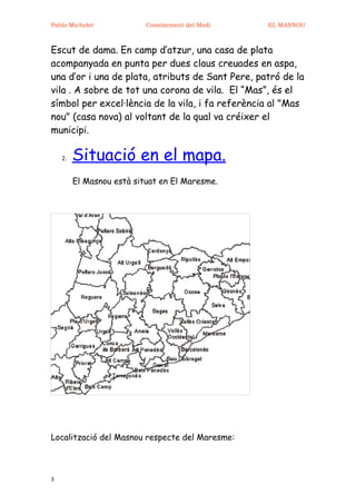 Pablo Michelet             Coneixement del Medi   EL MASNOU



Escut de dama. En camp d’atzur, una casa de plata
acompanyada en punta per dues claus creuades en aspa,
una d’or i una de plata, atributs de Sant Pere, patró de la
vila . A sobre de tot una corona de vila. El “Mas”, és el
símbol per excel·lència de la vila, i fa referència al "Mas
nou" (casa nova) al voltant de la qual va créixer el
municipi.

    2.   Situació en el mapa.
         El Masnou està situat en El Maresme.




Localització del Masnou respecte del Maresme:



3
 
