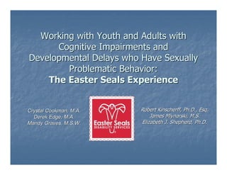 Working with Youth and Adults with
      Cognitive Impairments and
Developmental Delays who Have Sexually
        Problematic Behavior:
    The Easter Seals Experience


Crystal Cookman, M.A.    Robert Kinscherff, Ph.D., Esq.
  Derek Edge, M.A.           James Mlynarski, M.S.
Mandy Graves, M.S.W.     Elizabeth J. Shepherd, Ph.D.
 