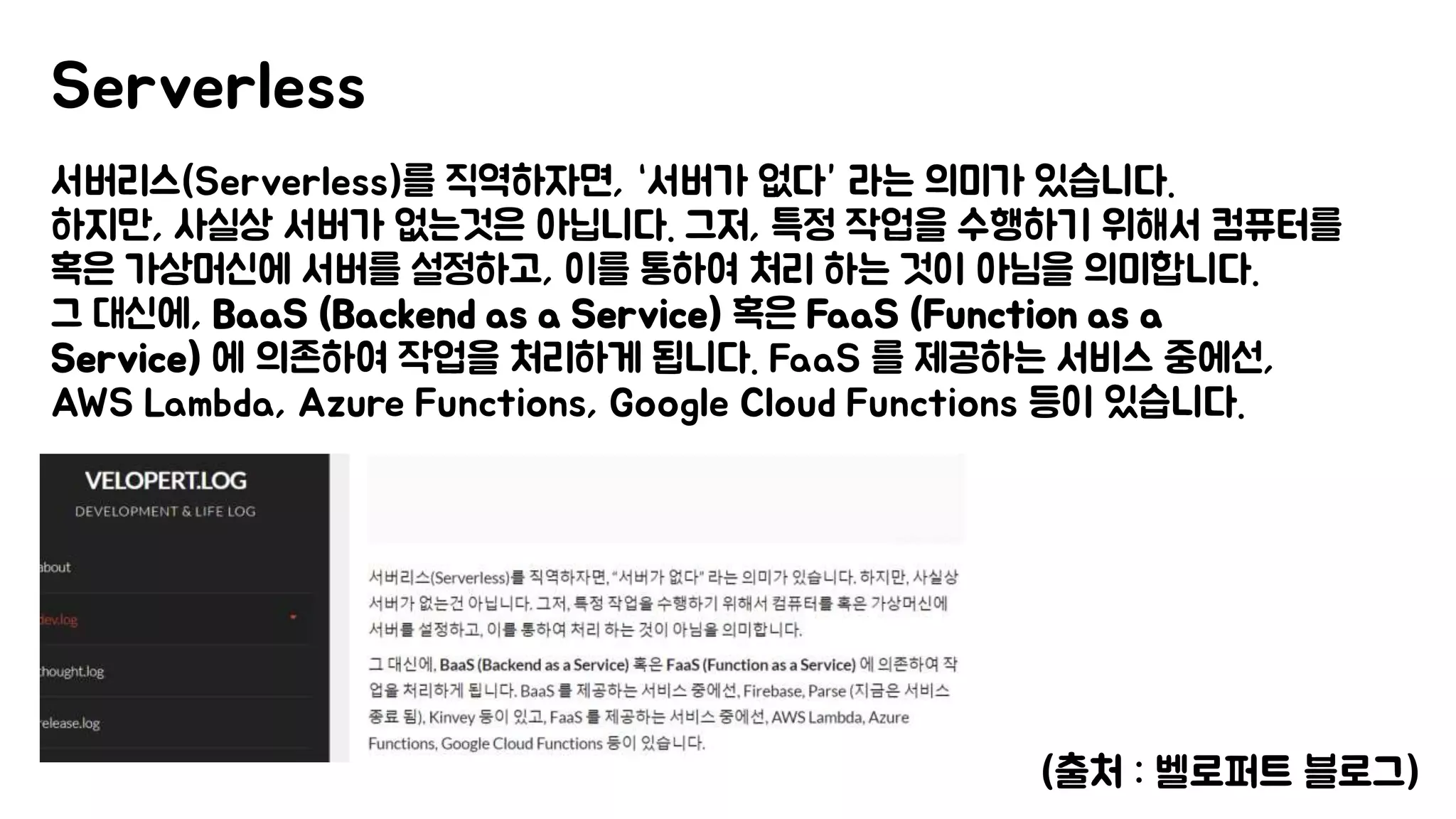 서버리스(Serverless)를 직역하자면, “서버가 없다” 라는 의미가 있습니다.
하지만, 사실상 서버가 없는것은 아닙니다. 그저, 특정 작업을 수행하기 위해서 컴퓨터를
혹은 가상머신에 서버를 설정하고, 이를 통하여 처리 하는 것이 아님을 의미합니다.
그 대신에, BaaS (Backend as a Service) 혹은 FaaS (Function as a
Service) 에 의존하여 작업을 처리하게 됩니다. FaaS 를 제공하는 서비스 중에선,
AWS Lambda, Azure Functions, Google Cloud Functions 등이 있습니다.
Serverless
(출처 : 벨로퍼트 블로그)
 