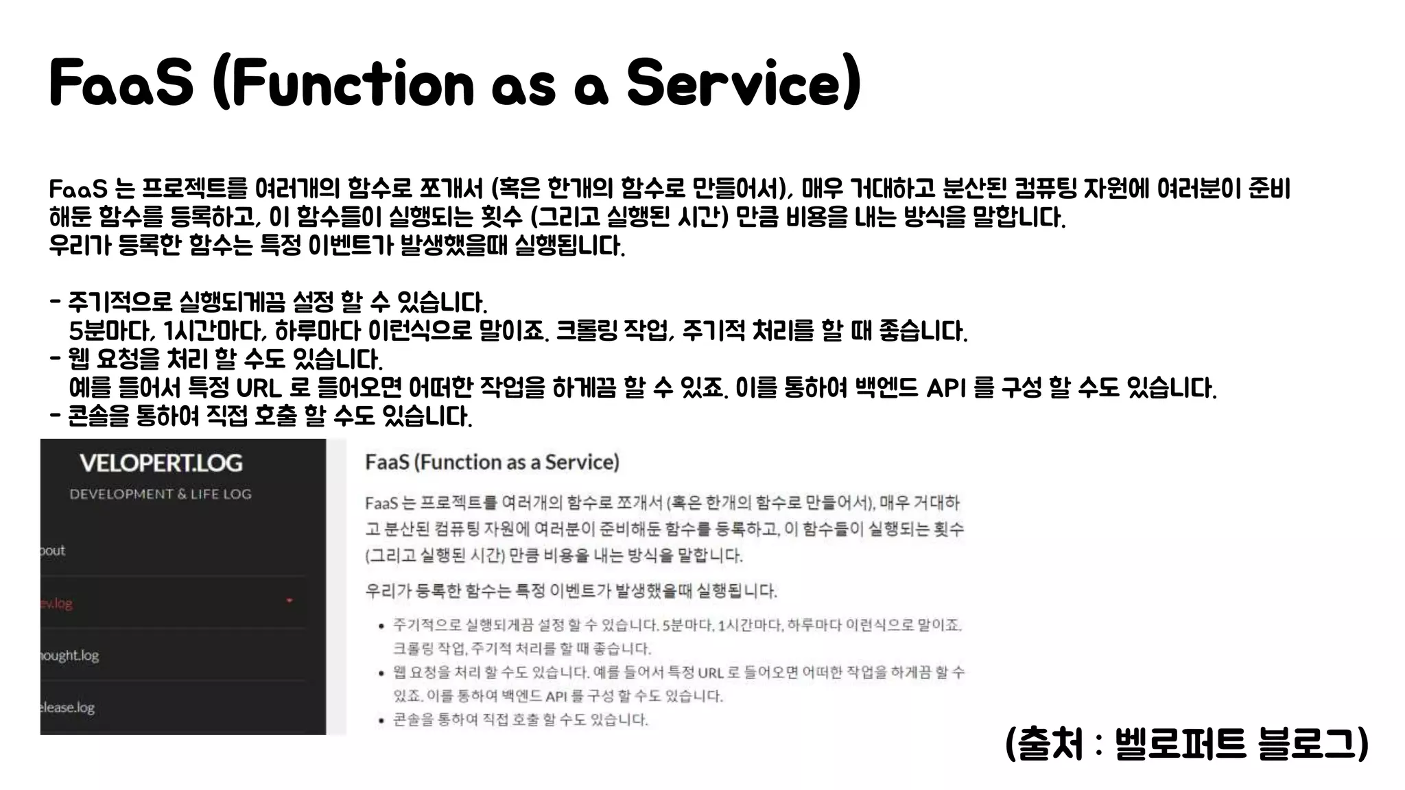 FaaS 는 프로젝트를 여러개의 함수로 쪼개서 (혹은 한개의 함수로 만들어서), 매우 거대하고 분산된 컴퓨팅 자원에 여러분이 준비
해둔 함수를 등록하고, 이 함수들이 실행되는 횟수 (그리고 실행된 시간) 만큼 비용을 내는 방식을 말합니다.
우리가 등록한 함수는 특정 이벤트가 발생했을때 실행됩니다.
- 주기적으로 실행되게끔 설정 할 수 있습니다.
5분마다, 1시간마다, 하루마다 이런식으로 말이죠. 크롤링 작업, 주기적 처리를 할 때 좋습니다.
- 웹 요청을 처리 할 수도 있습니다.
예를 들어서 특정 URL 로 들어오면 어떠한 작업을 하게끔 할 수 있죠. 이를 통하여 백엔드 API 를 구성 할 수도 있습니다.
- 콘솔을 통하여 직접 호출 할 수도 있습니다.
FaaS (Function as a Service)
(출처 : 벨로퍼트 블로그)
 