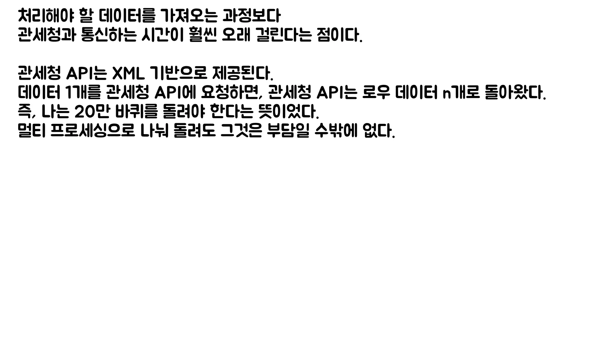 처리해야 할 데이터를 가져오는 과정보다
관세청과 통신하는 시간이 훨씬 오래 걸린다는 점이다.
관세청 API는 XML 기반으로 제공된다.
데이터 1개를 관세청 API에 요청하면, 관세청 API는 로우 데이터 n개로 돌아왔다.
즉, 나는 20만 바퀴를 돌려야 한다는 뜻이었다.
멀티 프로세싱으로 나눠 돌려도 그것은 부담일 수밖에 없다.
 