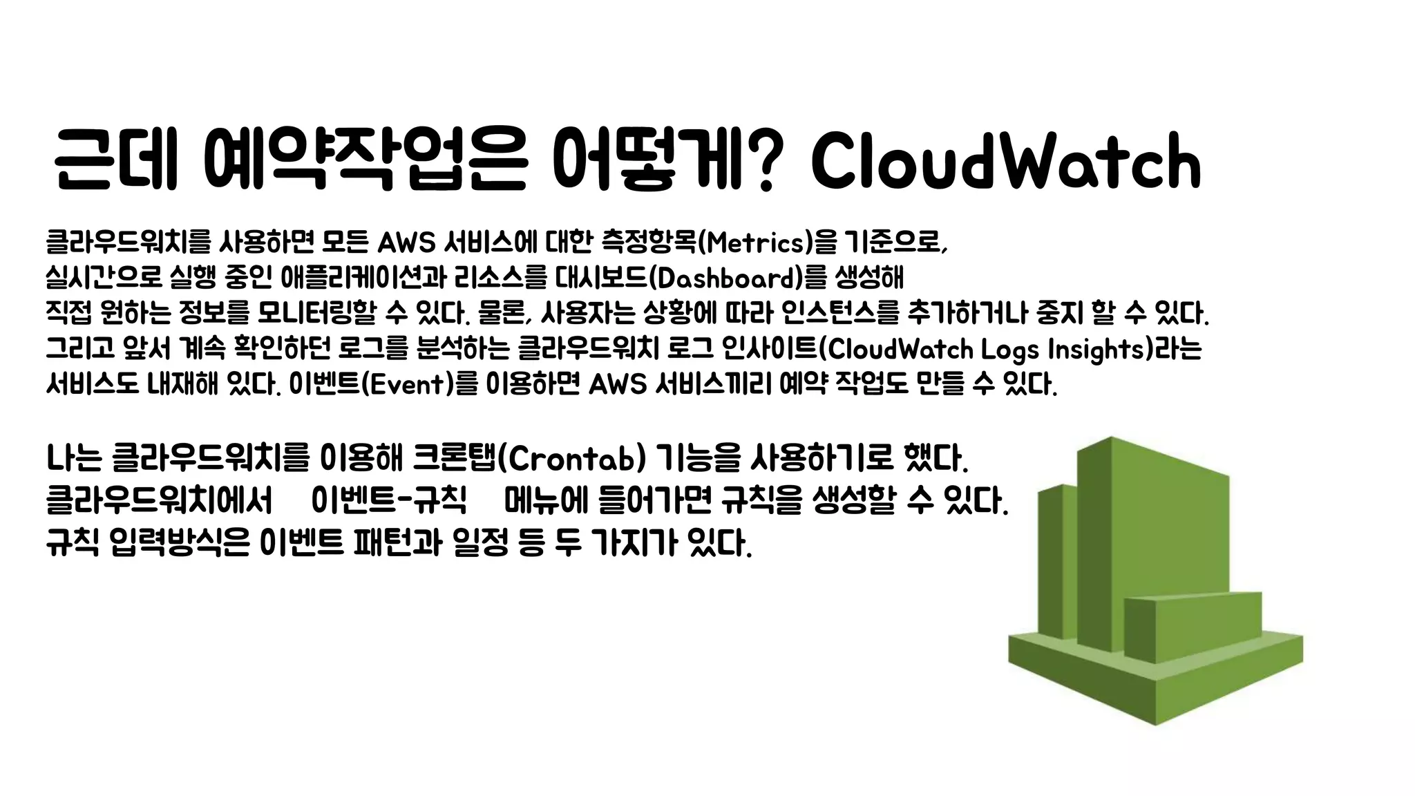 근데 예약작업은 어떻게? CloudWatch
클라우드워치를 사용하면 모든 AWS 서비스에 대한 측정항목(Metrics)을 기준으로,
실시간으로 실행 중인 애플리케이션과 리소스를 대시보드(Dashboard)를 생성해
직접 원하는 정보를 모니터링할 수 있다. 물론, 사용자는 상황에 따라 인스턴스를 추가하거나 중지 할 수 있다.
그리고 앞서 계속 확인하던 로그를 분석하는 클라우드워치 로그 인사이트(CloudWatch Logs Insights)라는
서비스도 내재해 있다. 이벤트(Event)를 이용하면 AWS 서비스끼리 예약 작업도 만들 수 있다.
나는 클라우드워치를 이용해 크론탭(Crontab) 기능을 사용하기로 했다.
클라우드워치에서 ‘이벤트-규칙’ 메뉴에 들어가면 규칙을 생성할 수 있다.
규칙 입력방식은 이벤트 패턴과 일정 등 두 가지가 있다.
 