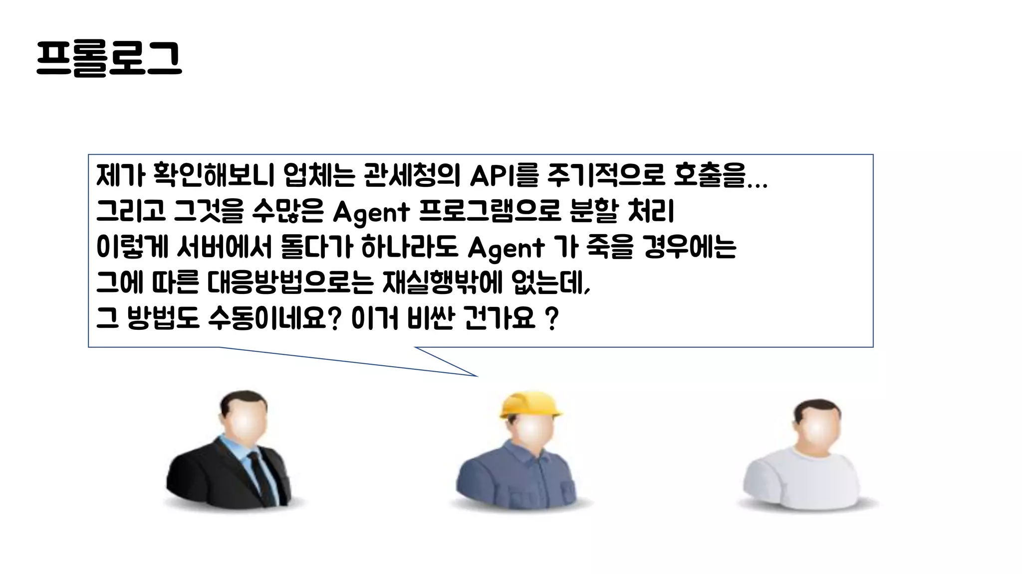 프롤로그
제가 확인해보니 업체는 관세청의 API를 주기적으로 호출을…
그리고 그것을 수많은 Agent 프로그램으로 분할 처리
이렇게 서버에서 돌다가 하나라도 Agent 가 죽을 경우에는
그에 따른 대응방법으로는 재실행밖에 없는데,
그 방법도 수동이네요? 이거 비싼 건가요 ?
 