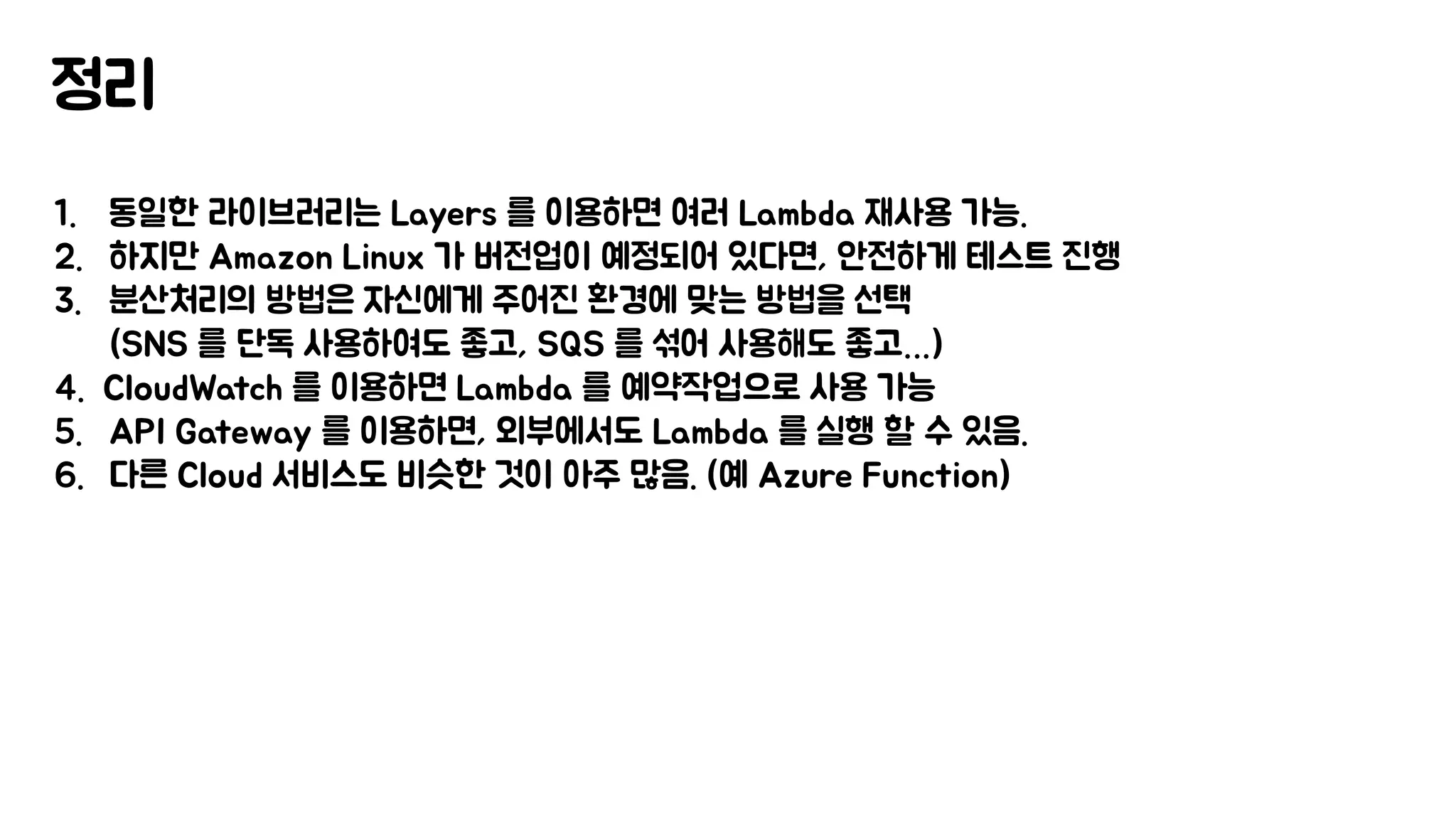 정리
1. 동일한 라이브러리는 Layers 를 이용하면 여러 Lambda 재사용 가능.
2. 하지만 Amazon Linux 가 버전업이 예정되어 있다면, 안전하게 테스트 진행
3. 분산처리의 방법은 자신에게 주어진 환경에 맞는 방법을 선택
(SNS 를 단독 사용하여도 좋고, SQS 를 섞어 사용해도 좋고…)
4. CloudWatch 를 이용하면 Lambda 를 예약작업으로 사용 가능
5. API Gateway 를 이용하면, 외부에서도 Lambda 를 실행 할 수 있음.
6. 다른 Cloud 서비스도 비슷한 것이 아주 많음. (예 Azure Function)
 
