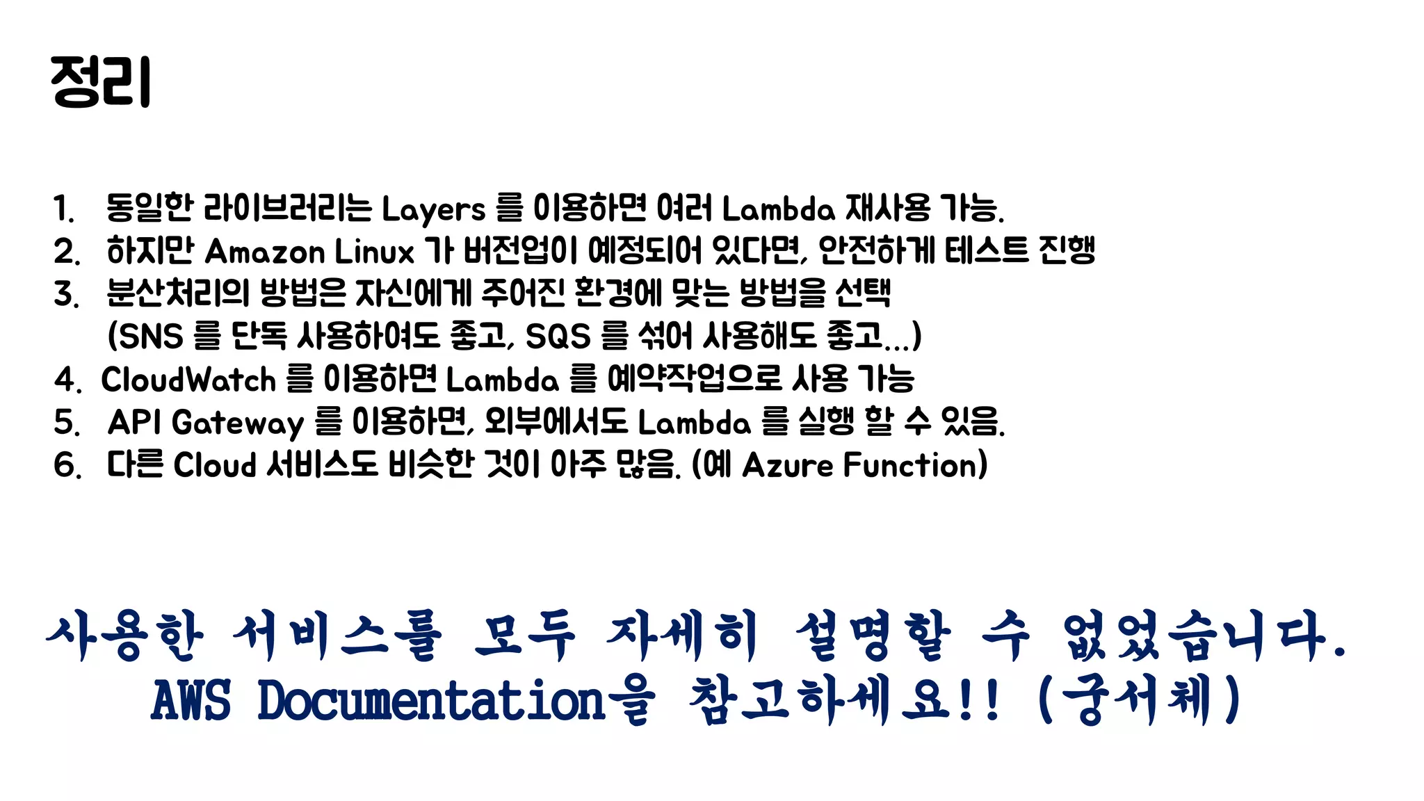 정리
1. 동일한 라이브러리는 Layers 를 이용하면 여러 Lambda 재사용 가능.
2. 하지만 Amazon Linux 가 버전업이 예정되어 있다면, 안전하게 테스트 진행
3. 분산처리의 방법은 자신에게 주어진 환경에 맞는 방법을 선택
(SNS 를 단독 사용하여도 좋고, SQS 를 섞어 사용해도 좋고…)
4. CloudWatch 를 이용하면 Lambda 를 예약작업으로 사용 가능
5. API Gateway 를 이용하면, 외부에서도 Lambda 를 실행 할 수 있음.
6. 다른 Cloud 서비스도 비슷한 것이 아주 많음. (예 Azure Function)
사용한 서비스를 모두 자세히 설명할 수 없었습니다.
AWS Documentation을 참고하세요!! (궁서체)
 
