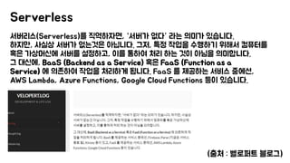 서버리스(Serverless)를 직역하자면, “서버가 없다” 라는 의미가 있습니다.
하지만, 사실상 서버가 없는것은 아닙니다. 그저, 특정 작업을 수행하기 위해서 컴퓨터를
혹은 가상머신에 서버를 설정하고, 이를 통하여 처리 하는 것이 아님을 의미합니다.
그 대신에, BaaS (Backend as a Service) 혹은 FaaS (Function as a
Service) 에 의존하여 작업을 처리하게 됩니다. FaaS 를 제공하는 서비스 중에선,
AWS Lambda, Azure Functions, Google Cloud Functions 등이 있습니다.
Serverless
(출처 : 벨로퍼트 블로그)
 