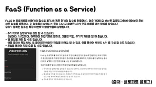 FaaS 는 프로젝트를 여러개의 함수로 쪼개서 (혹은 한개의 함수로 만들어서), 매우 거대하고 분산된 컴퓨팅 자원에 여러분이 준비
해둔 함수를 등록하고, 이 함수들이 실행되는 횟수 (그리고 실행된 시간) 만큼 비용을 내는 방식을 말합니다.
우리가 등록한 함수는 특정 이벤트가 발생했을때 실행됩니다.
- 주기적으로 실행되게끔 설정 할 수 있습니다.
5분마다, 1시간마다, 하루마다 이런식으로 말이죠. 크롤링 작업, 주기적 처리를 할 때 좋습니다.
- 웹 요청을 처리 할 수도 있습니다.
예를 들어서 특정 URL 로 들어오면 어떠한 작업을 하게끔 할 수 있죠. 이를 통하여 백엔드 API 를 구성 할 수도 있습니다.
- 콘솔을 통하여 직접 호출 할 수도 있습니다.
FaaS (Function as a Service)
(출처 : 벨로퍼트 블로그)
 