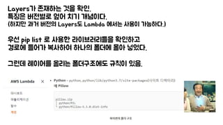 Layers가 존재하는 것을 확인.
특징은 버전별로 엎어 치기 개념이다.
(하지만 과거 버전의 Layers도 Lambda 에서는 사용이 가능하다.)
우선 pip list 로 사용한 라이브러리들을 확인하고
경로에 들어가 복사하여 하나의 폴더에 몰아 넣었다.
그런데 레이어를 올리는 폴더구조에도 규칙이 있음.
 
