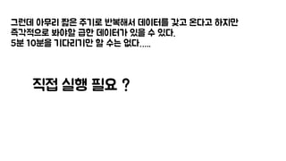 그런데 아무리 짧은 주기로 반복해서 데이터를 갖고 온다고 하지만
즉각적으로 봐야할 급한 데이터가 있을 수 있다.
5분 10분을 기다리기만 할 수는 없다…..
직접 실행 필요 ?
 