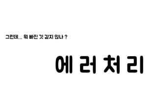 그런데… 뭐 빠진 것 같지 않나 ?
에 러 처 리
 