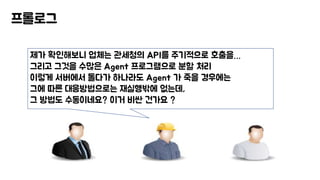 프롤로그
제가 확인해보니 업체는 관세청의 API를 주기적으로 호출을…
그리고 그것을 수많은 Agent 프로그램으로 분할 처리
이렇게 서버에서 돌다가 하나라도 Agent 가 죽을 경우에는
그에 따른 대응방법으로는 재실행밖에 없는데,
그 방법도 수동이네요? 이거 비싼 건가요 ?
 