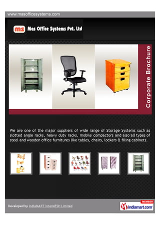 We are one of the major suppliers of wide range of Storage Systems such as
slotted angle racks, heavy duty racks, mobile compactors and also all types of
steel and wooden office furnitures like tables, chairs, lockers & filing cabinets.
 