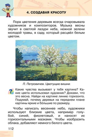 112
4. СОЗДАВАЯ КРАСОТУ
Пора цветения деревьев всегда очаровывала
художников и композиторов. Музыка весны
звучит в светлой лазури неба, нежной зелени
молодой травы, в саду, который расцвёл белым
цветом.
Какие чувства вызывает у тебя картина? Ка-
кие цвета использовал художник? Докажи, что
это весна. Найди на картине линию горизонта.
Подумай, почему деревья на переднем плане
картины яркие и бо�льшие по размеру.
Чтобы написать весеннее небо, художники
используют близкие цвета, например голу-
бой, синий, фиолетовый, и наносят их
горизонтальными мазками. Чтобы изобразить
облака, добавляют немного белого цвета.
П. Петровичев. Цветущие вишни
 