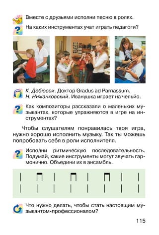 115
Вместе с друзьями исполни песню в ролях.
На каких инструментах учат играть педагоги?
К. Дебюсси. Доктор Gradus ad Parnassum.
Н. Нижанковский. Иванушка играет на чельйо.
Как композиторы рассказали о маленьких му-
зыкантах, которые упражняются в игре на ин-
струментах?
Чтобы слушателям понравилась твоя игра,
нужно хорошо исполнить музыку. Так ты можешь
попробовать себя в роли исполнителя.
Исполни ритмическую последовательность.
Подумай, какие инструменты могут звучать гар-
монично. Объедини их в ансамбль.
Что нужно делать, чтобы стать настоящим му-
зыкантом-профессионалом?
 