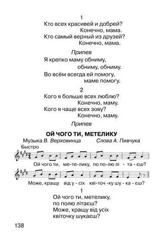 138
1
Кто всех красивей и добрей?
Конечно, мама.
Кто самый верный из друзей?
Конечно, мама.
Припев
Я крепко маму обниму,
обниму, обниму.
Во всём всегда ей помогу,
маме помогу.
2
Кого я больше всех люблю?
Конечно, маму.
Кого я чаще всех зову?
Конечно, маму.
Припев
ОЙ ЧОГО ТИ, МЕТЕЛИКУ
Музыка В. Верховинца Слова А. Пивчука
1
Ой чого ти, метелику,
по полю літаєш?
Може, кращу від усіх
квіточку шукаєш?
 