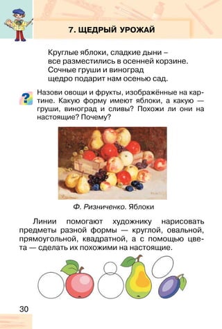 30
7. ЩЕДРЫЙ УРОЖАЙ
Круглые яблоки, сладкие дыни –
все разместились в осенней корзине.
Сочные груши и виноград
щедро подарит нам осенью сад.
Назови овощи и фрукты, изображённые на кар-
тине. Какую форму имеют яблоки, а какую —
груши, виноград и сливы? Похожи ли они на
настоящие? Почему?
Линии помогают художнику нарисовать
предметы разной формы — круглой, овальной,
прямоугольной, квадратной, а с помощью цве-
та — сделать их похожими на настоящие.
Ф. Ризниченко. Яблоки
 
