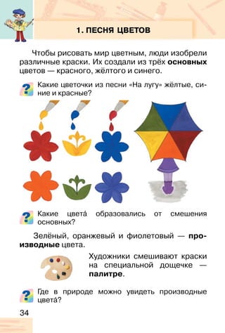 34
1. ПЕСНЯ ЦВЕТОВ
Чтобы рисовать мир цветным, люди изобрели
различные краски. Их создали из трёх основных
цветов — красного, жёлтого и синего.
Какие цветочки из песни «На лугу» жёлтые, си-
ние и красные?
Какие цвета� образовались от смешения
основных?
Зелёный, оранжевый и фиолетовый — про-
изводные цвета.
Художники смешивают краски
на специальной дощечке —
палитре.
Где в природе можно увидеть производные
цвета�?
 
