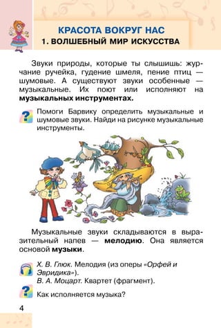 4
Звуки природы, которые ты слышишь: жур-
чание ручейка, гудение шмеля, пение птиц —
шумовые. А существуют звуки особенные —
музыкальные. Их поют или исполняют на
музыкальных инструментах.
Помоги Барвику определить музыкальные и
шумовые звуки. Найди на рисунке музыкальные
инструменты.
Музыкальные звуки складываются в выра-
зительный напев — мелодию. Она является
основой музыки.
Х. В. Глюк. Мелодия (из оперы «Орфей и
Эвридика»).
В. А. Моцарт. Квартет (фрагмент).
Как исполняется музыка?
КРАСОТА ВОКРУГ НАС
1. ВОЛШЕБНЫЙ МИР ИСКУССТВА
 