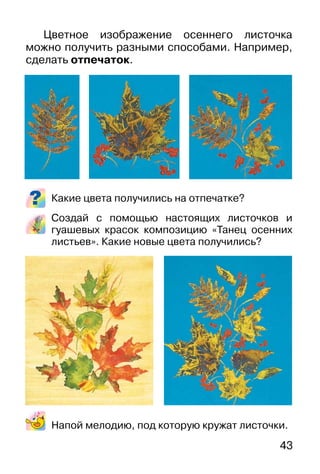 43
Цветное изображение осеннего листочка
можно получить разными способами. Например,
сделать отпечаток.
Какие цвета получились на отпечатке?
Создай с помощью настоящих листочков и
гуашевых красок композицию «Танец осенних
листьев». Какие новые цвета получились?
Напой мелодию, под которую кружат листочки.
 