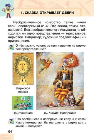 64
1. СКАЗКА ОТКРЫВАЕТ ДВЕРИ
Изобразительное искусство также имеет
свой неповторимый язык. Это линии, точки, пят-
на, цвета�. Без изобразительного искусства не об-
ходится ни одно представление — театральное,
цирковое. Например, художник создаёт афиши и
приглашения.
О чём можно узнать из приглашения на цирко-
вое представление?
Что особенного в изображении клоуна и кота?
Какие номера мог бы исполнять в цирке кот, а
какие — попугай?
Ю. Мацик. Напарники
Цирковой
плакат
Приглашение
 