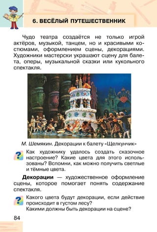 84
6. ВЕСЁЛЫЙ ПУТЕШЕСТВЕННИК
Чудо театра создаётся не только игрой
актёров, музыкой, танцем, но и красивыми ко-
стюмами, оформлением сцены, декорациями.
Художники мастерски украшают сцену для бале-
та, оперы, музыкальной сказки или кукольного
спектакля.
Как художнику удалось создать сказочное
настроение? Какие цвета для этого исполь-
зованы? Вспомни, как можно получить светлые
и тёмные цвета.
Декорации — художественное оформление
сцены, которое помогает понять содержание
спектакля.
Какого цвета будут декорации, если действие
происходит в густом лесу?
Какими должны быть декорации на сцене?
М. Шемякин. Декорации к балету «Щелкунчик»
 
