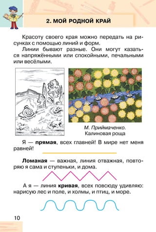 10
2. МОЙ РОДНОЙ КРАЙ
Красоту своего края можно передать на ри-
сунках с помощью линий и форм.
Линии бывают разные. Они могут казать-
ся напряжёнными или спокойными, печальными
или весёлыми.
Я — прямая, всех главней! В мире нет меня
равней!
Ломаная — важная, линия отважная, повто-
ряю я сама и ступеньки, и дома.
М. Приймаченко.
Калиновая роща
А я — линия кривая, всех повсюду удивляю:
нарисую лес и поле, и холмы, и птиц, и море.
 