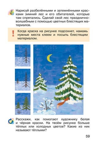 59
Нарисуй разбелёнными и затемнёнными крас-
ками зимний лес и его обитателей, которые
там спрятались. Сделай свой лес празднично-
волшебным с помощью цветных блестящих ма-
териалов.
Расскажи, как помогают художнику белая
и чёрная краски. На твоём рисунке больше
тёплых или холодных цветов? Какие из них
называют тёплыми?
Когда краска на рисунке подсохнет, намажь
нужные места клеем и посыпь блестящим
материалом.
 