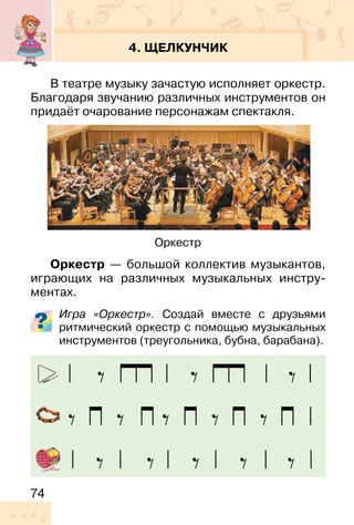 74
4. ЩЕЛКУНЧИК
В театре музыку зачастую исполняет оркестр.
Благодаря звучанию различных инструментов он
придаёт очарование персонажам спектакля.
Оркестр — большой коллектив музыкантов,
играющих на различных музыкальных инстру-
ментах.
Игра «Оркестр». Создай вместе с друзьями
ритмический оркестр с помощью музыкальных
инструментов (треугольника, бубна, барабана).
Оркестр
 