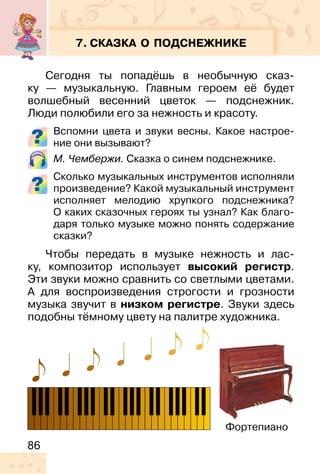 86
7. СКАЗКА О ПОДСНЕЖНИКЕ
Сегодня ты попадёшь в необычную сказ-
ку — музыкальную. Главным героем её будет
волшебный весенний цветок — подснежник.
Люди полюбили его за нежность и красоту.
Вспомни цвета и звуки весны. Какое настрое-
ние они вызывают?
М. Чембержи. Сказка о синем подснежнике.
Сколько музыкальных инструментов исполняли
произведение? Какой музыкальный инструмент
исполняет мелодию хрупкого подснежника?
О каких сказочных героях ты узнал? Как благо-
даря только музыке можно понять содержание
сказки?
Чтобы передать в музыке нежность и лас-
ку, композитор использует высокий регистр.
Эти звуки можно сравнить со светлыми цветами.
А для воспроизведения строгости и грозности
музыка звучит в низком регистре. Звуки здесь
подобны тёмному цвету на палитре художника.
Фортепиано
 