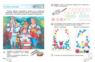 30 31
Вправа. Утвори за допомогою шаблонів різні зображення і
склади з них візерунки.
За допомогою різних художніх технік створи візерунок, яким
можна прикрасити народний інструмент цимбали.
Варіант 1 (аплікація) Варіант 2 (штампування)
У вільний час послухай легенду про троїстих музик.
Гостинні Карпати зачаровують красою гір та чарівними
мелодіями. Жодне гуцульське свято не обходиться без ве-
селих музик, які грають на різних народних інструментах.
Придивись, як прикрашено на картині
народні інструменти, гори, дерева
тощо.
Розглянь, як оздоблено старовинні на-
родні інструменти.
8. ТРОЇСТІ МУЗИКИ
 