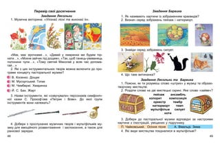 Завдання Барвика
1. Як називають картини із зображенням краєвидів?
2. Визнач серед зображень пейзаж і натюрморт.
3. Знайди серед зображень силует.
4. Що таке витинанка?
Завдання Лясольки та Барвика
1. Поясни, як ти розумієш слово «штрих» у музиці та образо-
творчому мистецтві.
2. Розділи слова на дві мистецькі скрині. Яке слово «зайве»?
3. Добери до пасторальної музики відповідні за настроями
картини з ілюстрацій, уміщених у підручнику.
П. Чайковський. Осіння пісня А. Вівальді. Зима
4. Які види мистецтва поєдналися в мультфільмі?
пейзаж ансамбль
колорит композиція
оркестр тембр
натюрморт темп
мультфільм силует
ноти
Перевір свої досягнення
Завдання Лясольки
1. Музична вікторина: «Упізнай пісні та виконай їх».
«Мак, мак зірочками…», «Давай у хмаринки ми будем пір-
нати…», «Мокне зайчик під дощем», «Так, щоб танець-увиванець
полонини чули…», «Тому святий Миколай у всяк час допома-
гай…»
2. Які з цих інструментальних творів можна включити до про-
грами концерту пасторальної музики?
В. Косенко. Дощик
М. Мусоргський. Гопак
М. Чембержі. Хмаринка
Й. С. Бах. Жарт
3. Назви інструменти, які «озвучували» персонажів симфоніч-
ної казки С. Прокоф’єва «Петрик і Вовк». До якої групи
інструментів вони належать?
4. Добери з прослуханих музичних творів і мультфільмів му-
зику для емоційного розвантаження і заспокоєння, а також для
ранкової зарядки.
4948
 