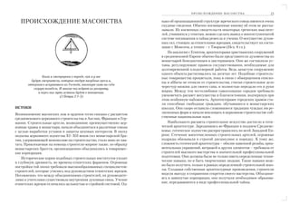 ПРОИСХОЖДЕНИЕ МАСОНСТВА                       23

   ПРОИСХОЖДЕНИЕ МАСОНСТВА                                        нако об организационной структуре жреческого союза имеются очень
                                                                  скудные сведения. Обычно посвященные никому об этом не расска
                                                                  зывали. Из косвенных свидетельств некоторых греческих мыслите
                                                                  лей, учившихся у египтян, можно сделать вывод о многоступенчатой
                                                                  системе посвящения в тайны ремесла и учения. О могуществе духов
                                                                  ных сил, стоящих за египетскими жрецами, свидетельствует их состя
                                                                  зание с Моисеем, а точнее – с Творцом (Исх. 8 гл.).
                                                                      По аналогии с Египтом, архитекторами христианских сооружений
                                                                  в средневековой Европе обычно были представители духовенства из
                                                                  монастырей бенедиктинцев и цистерианцев. Они же составляли ус
                                                                  тавы, регулирующие правила сосуществования, необходимые для
                                                                  долговременной плодотворной работы. Ведь зачастую сооружение
                                                                  одного объекта растягивалось на десятки лет. Подобные строитель
                Были и лжепророки в народе, как и у вас           ные товарищества процветали, пока в связи с обмирщением еписко
         будут лжеучители, которые введут пагубные ереси и,
                                                                  пы и аббаты не отошли от строительства, считая строительное дело
       отвергаясь искупившего их Господа, навлекут сами на себя
                                                                  чересчур низким для своего сана, и полностью передали его в руки
          скорую погибель. И многие последуют их разврату,
             и через них путь истины будет в поношении.           мирян. Между тем честолюбивое самосознание городов требовало
                           (2 Петра 2:1 3)                        увековечить расцвет могущества и благосостояния, подчеркнув при
                                                                  этом особенную набожность. Архитекторами городских храмов ста
                                                                  ли способные свободные граждане, обучавшиеся в монастырских
ИСТОКИ                                                            школах. Они скоро оставили сложившиеся традиции чуждых им ре
Возникновение масонских лож и орденов тесно связано с расцветом   лигиозных форм и начали воплощать в церковном строительстве соб
средневекового церковного строительства в Англии, Франции и Гер   ственные национальные идеи.
мании. Строительные артели, возводившие преимущественно цер           Наибольшего расцвета строительное искусство достигло в готи
ковные храмы и монастыри, начали объединяться в различные союзы   ческой архитектуре. Зародившись во Франции в позднем Средневе
с целью выработки уставов и защиты цеховых интересов. В эпоху     ковье, готическое зодчество распространилось по всей Западной Ев
подъема церковного зодчества XI–XII веков сил монастырской бра    ропе. Стечение многочисленных строительных артелей, огромные
тии, удерживающей монополию на строительство, стало явно не хва   подряды обязывали к строгой дисциплине и порядку. К тому же,
тать. Привлекаемые на помощь строители миряне также, по образцу   сложность готической архитектуры – обилие каменной резьбы, орна
монастырских братств, организационно объединялись в товарищес     ментальных украшений, витражей и других элементов – требовала от
кие корпорации.                                                   строителей высокого мастерства и значительной профессиональной
    Исторические корни подобных строительных институтов уходят    подготовки. Они должны были не только иметь определенные техни
в глубокую древность, во времена египетских фараонов. Огромные    ческие навыки, но и быть творческими людьми. Такие навыки мож
постройки той эпохи требовали высокообразованных специалистов     но было получить только в рамках определенной строительной шко
строителей, которые учились под руководством египетских жрецов.   лы. Создавая собственные архитектурные произведения, строители
Несомненно, что между объединениями строителей, их руководите     видели выгоду в сохранении секретов своего мастерства. Объединя
лями и учителями существовала внутренняя духовная связь. Учение   ясь в замкнутые корпорации, они получали необходимое образова
египетских жрецов отличалось цельностью и стройной системой. Од   ние, передававшееся в виде профессиональной тайны.
 