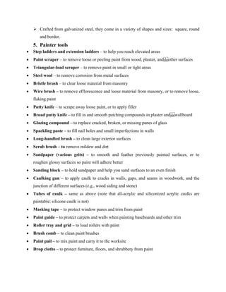  Crafted from galvanized steel, they come in a variety of shapes and sizes: square, round
and border.
5. Painter tools
 Step ladders and extension ladders – to help you reach elevated areas
 Paint scraper – to remove loose or peeling paint from wood, plaster, and other surfaces
 Triangular-load scraper – to remove paint in small or tight areas
 Steel wool – to remove corrosion from metal surfaces
 Bristle brush – to clear loose material from masonry
 Wire brush – to remove efflorescence and loose material from masonry, or to remove loose,
flaking paint
 Putty knife – to scrape away loose paint, or to apply filler
 Broad putty knife – to fill in and smooth patching compounds in plaster and wallboard
 Glazing compound – to replace cracked, broken, or missing panes of glass
 Spackling paste – to fill nail holes and small imperfections in walls
 Long-handled brush – to clean large exterior surfaces
 Scrub brush – to remove mildew and dirt
 Sandpaper (various grits) – to smooth and feather previously painted surfaces, or to
roughen glossy surfaces so paint will adhere better
 Sanding block – to hold sandpaper and help you sand surfaces to an even finish
 Caulking gun – to apply caulk to cracks in walls, gaps, and seams in woodwork, and the
junction of different surfaces (e.g., wood siding and stone)
 Tubes of caulk – same as above (note that all-acrylic and siliconized acrylic caulks are
paintable; silicone caulk is not)
 Masking tape – to protect window panes and trim from paint
 Paint guide – to protect carpets and walls when painting baseboards and other trim
 Roller tray and grid – to load rollers with paint
 Brush comb – to clean paint brushes
 Paint pail – to mix paint and carry it to the worksite
 Drop cloths – to protect furniture, floors, and shrubbery from paint
 