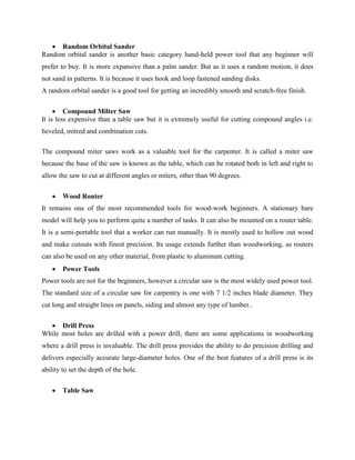  Random Orbital Sander
Random orbital sander is another basic category hand-held power tool that any beginner will
prefer to buy. It is more expansive than a palm sander. But as it uses a random motion, it does
not sand in patterns. It is because it uses hook and loop fastened sanding disks.
A random orbital sander is a good tool for getting an incredibly smooth and scratch-free finish.
 Compound Milter Saw
It is less expensive than a table saw but it is extremely useful for cutting compound angles i.e.
beveled, mitred and combination cuts.
The compound miter saws work as a valuable tool for the carpenter. It is called a miter saw
because the base of the saw is known as the table, which can be rotated both in left and right to
allow the saw to cut at different angles or miters, other than 90 degrees.
 Wood Router
It remains one of the most recommended tools for wood-work beginners. A stationary bare
model will help you to perform quite a number of tasks. It can also be mounted on a router table.
It is a semi-portable tool that a worker can run manually. It is mostly used to hollow out wood
and make cutouts with finest precision. Its usage extends further than woodworking, as routers
can also be used on any other material, from plastic to aluminum cutting.
 Power Tools
Power tools are not for the beginners, however a circular saw is the most widely used power tool.
The standard size of a circular saw for carpentry is one with 7 1/2 inches blade diameter. They
cut long and straight lines on panels, siding and almost any type of lumber..
 Drill Press
While most holes are drilled with a power drill, there are some applications in woodworking
where a drill press is invaluable. The drill press provides the ability to do precision drilling and
delivers especially accurate large-diameter holes. One of the best features of a drill press is its
ability to set the depth of the hole.
 Table Saw
 