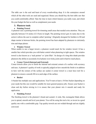 The table saw is the soul and heart of every woodworking shop. It is the centerpiece around
which all the other tools are used and organized. Hence you should buy the best table saw that
you could comfortably afford. Take the time to learn which features you really want, and which
fits your budget the best as well as complement your needs.
3. Plasterer tools
 Pointing Trowel
A plasterer uses a pointing trowel for trimming small areas that needed extra attention. They are
typically between 5-6 inches (12-15cm) in length. The pointing trowel gets its name due to the
action it allows the user to complete called ‘pointing’. Originally designed for builders to fill and
shape mortar in between bricks, the pointing trowel has been adapted by plasterers to intricately
trim and shape plaster.
 Window Trowel
When unable to use a larger trowel, a plasterer would reach for his window trowel. It has a
smaller face which provides you with better control when plastering in tight spaces. The window
trowel is also known as a ‘tuck pointer’ or ‘joint filler’. Its design of a long thin shank provides
plasterers the ability to accurately level plaster over tricky joints and in hard to reach places.
 Corner Trowel (Internal and External)
Corner trowels allow you to finish the internal and external corners of a surface with accuracy
and ease. A plasterer’s quality of work is typically judged on how smooth the finish is in addition
to how well the corners of the surface are sealed. A corner trowel is a must have tool for a
plasterer to ensure a smooth fill in to each edge of the surface.
 Bucket
A bucket has multiple uses and applications. You’ll want at least a 10-litre bucket depending on
your needs but this size would be suitable for most general purpose jobs. Ensure your bucket is
clean and dry before mixing in it to ensure that your plaster mix it smooth and ready for
application.
 Finishing Trowel
The finishing trowel is the plasterer’s bread and custard. A wide, flat, rectangular blade allows
you to spread, smooth and level your plaster. You will be using this tool a lot, so invest in a good
quality one with a comfortable grip. Top quality trowels are not welded through and are slightly
convexed.
 