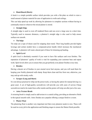  Hand-Board (Hawk)
A hawk is a simple portable surface which provides you with a flat plate on which to store a
small amount of plaster material for ease of application to walls and ceilings.
This can help speed up work by allowing for plasterers to complete sections without having to
continually return to wherever the mixed plaster is stored.
 Straight Edge
A straight edge is used to even off rendered floors and can cover a large area in a short time.
Typically used to measure distances, a plasterer’s straight edge is also used to help ensure
surfaces are smooth.
 Tin Snips
Tin snips are a type of shears used for snipping sheet metal. Their long handles provide higher
leverage and certain models have a compound-action handle which increases the mechanical
advantage. A plasterer will want a decent pair of these for trimming up beading.
 Spirit Level
A spirit level is absolutely essential if you want to have flat surfaces and even finishes. The
reputation of plasterers’ quality of work is vital for expanding your customer base and repeat
work. Spirit levels allow you to ensure that you get perfectly even plaster finishes every time.
 Brushes
Having a decent set of brushes in your arsenal never hurt anyone, and you will need them for
keeping your freshly plastered walls damp. Keep them clean and free from rust, otherwise, you
may end up with streaky walls.
 Scraper (Long and Short)
It is not always practical to whip out the power tools, so having the option for manual driving is a
great asset. A set of high-quality screwdrivers will provide you with years of service. Cheap
screwdrivers tend to be made from softer metals and the points will strip out after just a few uses.
 Artex Texture Brush
A texturing brush is simply used to add texture to a coated ceiling, providing an alternative finish
to the typical smooth walls. Artex finishes are a popular offering a unique finish to a room.
 Plaster Float
The plastering float is another very important tool that every plasterer needs to own. These will
be used on every job in the application and finishing stages to ensure the flattest finish possible.
 